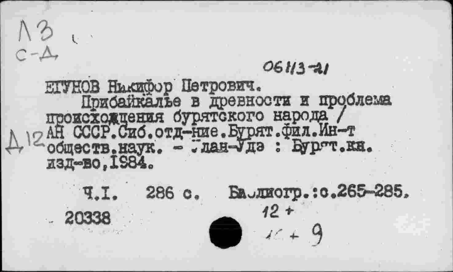 ﻿!\Ъ
C'A

ЗОТОВ Никифор Петрович.
Прибайкалье в древности и проблема Г нахождения бурятского народа / СССР.Сиб.отд-ние.Бурят. фи л.Ин-т обществ.наук. - /лан-Удэ : дургт.кн. изд-во, IS84»
Ч.І. 286 с. Бвилжогр.;0.265-285 .. 20338	а л